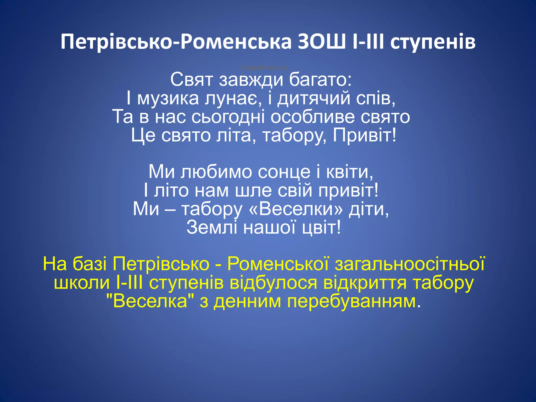 Петрівсько-Роменська ЗОШ І-ІІІ ступенів
У рідній школі
Свят завжди багато:
І музика лунає, і дитячий спів,
Та в нас сьогодні особливе свято
Це свято літа, табору, Привіт!
Ми любимо сонце і квіти,
І літо нам шле свій привіт!
Ми – табору «Веселки» діти,
Землі нашої цвіт!
На базі Петрівсько - Роменської загальноосітньої
школи І-ІІІ ступенів відбулося відкриття табору
"Веселка" з денним перебуванням.
 