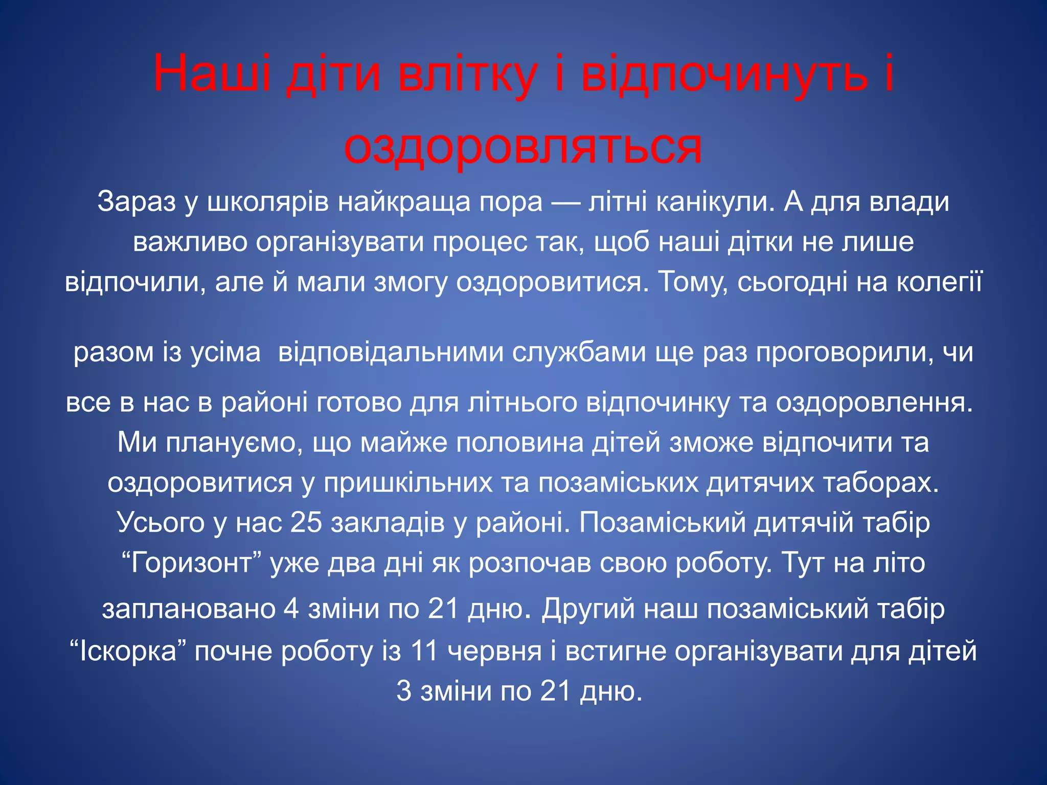 Наші діти влітку і відпочинуть і
оздоровляться
Зараз у школярів найкраща пора — літні канікули. А для влади
важливо організувати процес так, щоб наші дітки не лише
відпочили, але й мали змогу оздоровитися. Тому, сьогодні на колегії
разом із усіма відповідальними службами ще раз проговорили, чи
все в нас в районі готово для літнього відпочинку та оздоровлення.
Ми плануємо, що майже половина дітей зможе відпочити та
оздоровитися у пришкільних та позаміських дитячих таборах.
Усього у нас 25 закладів у районі. Позаміський дитячій табір
“Горизонт” уже два дні як розпочав свою роботу. Тут на літо
заплановано 4 зміни по 21 дню. Другий наш позаміський табір
“Іскорка” почне роботу із 11 червня і встигне організувати для дітей
3 зміни по 21 дню.
 