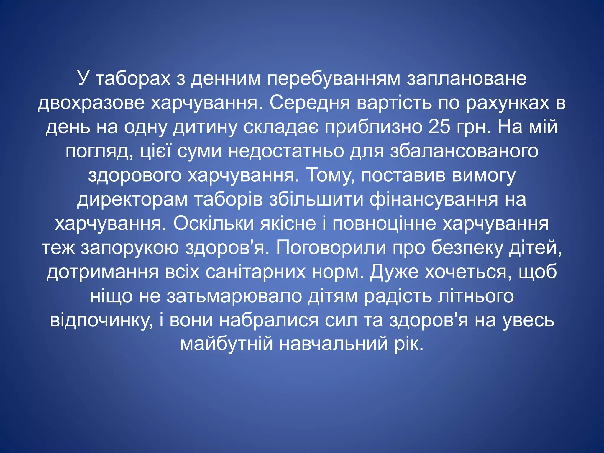 У таборах з денним перебуванням заплановане
двохразове харчування. Середня вартість по рахунках в
день на одну дитину складає приблизно 25 грн. На мій
погляд, цієї суми недостатньо для збалансованого
здорового харчування. Тому, поставив вимогу
директорам таборів збільшити фінансування на
харчування. Оскільки якісне і повноцінне харчування
теж запорукою здоров'я. Поговорили про безпеку дітей,
дотримання всіх санітарних норм. Дуже хочеться, щоб
ніщо не затьмарювало дітям радість літнього
відпочинку, і вони набралися сил та здоров'я на увесь
майбутній навчальний рік.
 