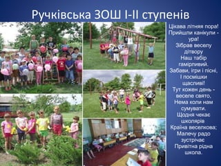 Ручківська ЗОШ І-ІІ ступенів
Цікава літняя пора!
Прийшли канікули -
ура!
Зібрав веселу
дітвору
Наш табір
гамірливий.
Забави, ігри і пісні,
І посмішки
щасливі!
Тут кожен день -
веселе свято,
Нема коли нам
сумувати.
Щодня чекає
школярів
Країна веселкова;
Малечу радо
зустрічає
Привітна рідна
школа.
 