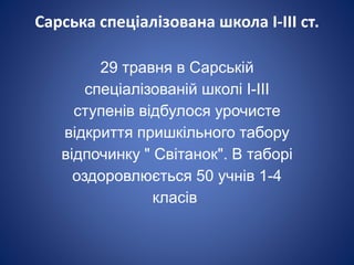 Сарська спеціалізована школа І-ІІІ ст.
29 травня в Сарській
спеціалізованій школі І-ІІІ
ступенів відбулося урочисте
відкриття пришкільного табору
відпочинку " Світанок". В таборі
оздоровлюється 50 учнів 1-4
класів.
 