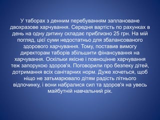У таборах з денним перебуванням заплановане
двохразове харчування. Середня вартість по рахунках в
день на одну дитину складає приблизно 25 грн. На мій
погляд, цієї суми недостатньо для збалансованого
здорового харчування. Тому, поставив вимогу
директорам таборів збільшити фінансування на
харчування. Оскільки якісне і повноцінне харчування
теж запорукою здоров'я. Поговорили про безпеку дітей,
дотримання всіх санітарних норм. Дуже хочеться, щоб
ніщо не затьмарювало дітям радість літнього
відпочинку, і вони набралися сил та здоров'я на увесь
майбутній навчальний рік.
 