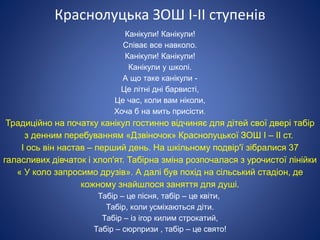 Краснолуцька ЗОШ І-ІІ ступенів
Канікули! Канікули!
Співає все навколо.
Канікули! Канікули!
Канікули у школі.
А що таке канікули -
Це літні дні барвисті,
Це час, коли вам ніколи,
Хоча б на мить присісти.
Традиційно на початку канікул гостинно відчиняє для дітей свої двері табір
з денним перебуванням «Дзвіночок» Краснолуцької ЗОШ І – ІІ ст.
І ось він настав – перший день. На шкільному подвір'ї зібралися 37
галасливих дівчаток і хлоп'ят. Табірна зміна розпочалася з урочистої лінійки
« У коло запросимо друзів». А далі був похід на сільський стадіон, де
кожному знайшлося заняття для душі.
Табір – це пісня, табір – це квіти,
Табір, коли усміхаються діти.
Табір – із ігор килим строкатий,
Табір – сюрпризи , табір – це свято!
 