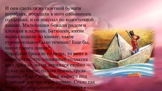 И они сделали из газетной бумаги
кораблик, посадили в него оловянного
солдатика, и он поплыл по водосточной
канаве. Мальчишки бежали рядом и
хлопали в ладоши. Батюшки, какие
волны ходили по канаве, какое
стремительное было течение! Еще бы,
после такого ливня!
Кораблик бросало то вверх, то вниз и
вертело так, что оловянный солдатик
весь дрожал, но он держался стойко —
ружье на плече, голова прямо, грудь
вперед.=Вдруг кораблик нырнул под
длинные мостки через канаву. Стало так
темно, будто солдатик опять попал в
 