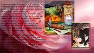 Вдруг один из малышей схватил оловянного
солдатика и швырнул в печку, хотя солдатик
ничем не провинился. Это, конечно, подстроил
тролль, что сидел в табакерке.
Оловянный солдатик стоял в пламени, его
охватил ужасный жар, но был ли то огонь или
любовь — он не знал. Краска с него совсем
сошла, никто не мог бы сказать, отчего — от
путешествия или от горя. Он смотрел на
маленькую танцовщицу, она на него, и он
чувствовал, что тает, но по-прежнему держался
стойко, не выпуская из рук ружья.
Вдруг дверь в комнату распахнулась,
танцовщицу подхватило ветром, и она, как
сильфида, порхнула прямо в печку к оловянному
солдатику, вспыхнула разом — и нет ее. А
оловянный солдатик стаял в комочек, и наутро
горничная, выгребая золу, нашла вместо
солдатика оловянное сердечко. А от танцовщицы
осталась одна только блестка, и была она
 