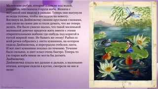 Маленькие рыбки, которые плавали под водой,
услыхали, что сказала старуха жаба. Жениха с
матушкой они видели и раньше. Теперь они высунули
из воды головы, чтобы поглядеть на невесту.
Взглянув на Дюймовочку своими круглыми глазками,
они ушли на самое дно и стали думать, что же теперь
делать. Им было ужасно жалко, что такой миленькой
маленькой девочке придется жить вместе с этими
отвратительными жабами где-нибудь под корягой в
густой жирной тине. Не бывать же этому! Рыбки со
всей речки собрались у листа кувшинки, на котором
сидела Дюймовочка, и перегрызли стебелек листа.
И вот лист кувшинки поплыл по течению. Течение
было сильное, и лист плыл очень быстро. Теперь-то
уж старая жаба никак не могла бы догнать
Дюймовочку.
Дюймовочка плыла все дальше и дальше, а маленькие
птички, которые сидели в кустах, смотрели на нее и
пели:
 