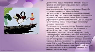 Дюймовочка сидела на цветке и плакала: ей было
грустно, что она такая некрасивая. Даже майские
жуки прогнали ее!
А на самом деле она была премиленькая. Пожалуй,
лучше ее и на свете-то никого не было.
Все лето прожила Дюймовочка одна-одинешенька в
большом лесу. Она сплела себе из травы колыбельку и
подвесила ее под большим листом лопуха, чтобы
укрываться от дождя и от солнышка. Она ела сладкий
цветочный мед и пила росу, которую каждое утро
находила на листьях.
Так прошло лето, прошла и осень. Близилась долгая
холодная зима. Птицы улетели, цветы завяли, а
большой лист лопуха, под которым жила
Дюймовочка, пожелтел, засох и свернулся в трубку.
Холод пробирал Дюймовочку насквозь. Платьице ее
все изорвалось, а она была такая маленькая, нежная —
как тут не мерзнуть! Пошел снег, и каждая снежинка
была для Дюймовочки то же, что для нас целая лопата
снега. Мы-то ведь большие, а она была ростом всего-
навсего с дюйм. Она завернулась было в сухой лист, но
он совсем не грел, и бедняжка сама дрожала, как
осенний листок на ветру
 