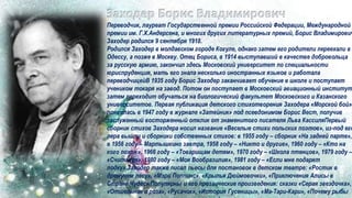 Переводчик, лауреат Государственной премии Российской Федерации, Международной
премии им. Г.Х.Андерсена, и многих других литературных премий, Борис Владимирович
Заходер родился 9 сентября 1918.
Родился Заходер в молдавском городе Когуле, однако затем его родители переехали в
Одессу, а позже в Москву. Отец Бориса, в 1914 выступавший в качестве добровольца
за русскую армию, закончил здесь Московский университет по специальности
юриспруденция, мать его знала несколько иностранных языков и работала
переводчицейВ 1935 году Борис Заходер заканчивает обучение в школе и поступает
учеником токаря на завод. Потом он поступает в Московский авиационный институт
затем переходит обучаться на биологический факультет Московского и Казанского
университетов. Первая публикация детского стихотворения Заходера «Морской бой»
появилась в 1947 году в журнале «Затейник» под псевдонимом Борис Вест, получив
заслуженный восторженный отклик от знаменитого писателя Льва КассиляПервый
сборник стихов Заходера носил название «Веселые стихи польских поэтов», из-под его
пера вышли и сборники собственных стихов: в 1955 году – сборник «На задней парте»,
в 1956 году – Мартышкино завтра, 1958 году – «Никто и другие», 1960 году – «Кто на
кого похож», 1966 году – «Товарищам детям», 1970 году – «Школа птенцов», 1979 году –
«Считалия», 1980 году – «Моя Вообразилия», 1981 году – «Если мне подарят
лодку».Заходер также писал пьесы для постановок в детском театре: «Ростик в
дремучем лесу», «Мэри Поппинс», «Крылья Дюймовочки», «Приключения Алисы в
Стране Чудес».Популярны и его прозаические произведения: сказки «Серая звездочка»,
«Отшельник и роза», «Русачок», «История Гусеницы», «Ма-Тари-Кари», «Почему рыбы
 