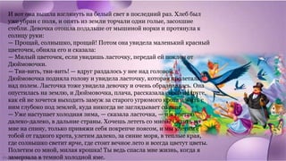 И вот она вышла взглянуть на белый свет в последний раз. Хлеб был
уже убран с поля, и опять из земли торчали одни голые, засохшие
стебли. Девочка отошла подальше от мышиной норки и протянула к
солнцу руки:
— Прощай, солнышко, прощай! Потом она увидела маленький красный
цветочек, обняла его и сказала:
— Милый цветочек, если увидишь ласточку, передай ей поклон от
Дюймовочки.
— Тви-вить, тви-вить! — вдруг раздалось у нее над головой.
Дюймовочка подняла голову и увидела ласточку, которая пролетала
над полем. Ласточка тоже увидела девочку и очень обрадовалась. Она
опустилась на землю, и Дюймовочка, плача, рассказала своей подруге,
как ей не хочется выходить замуж за старого угрюмого крота и жить с
ним глубоко под землей, куда никогда не заглядывает солнце.
— Уже наступает холодная зима, — сказала ласточка, — и я улетаю
далеко-далеко, в дальние страны. Хочешь лететь со мной? Садись ко
мне на спину, только привяжи себя покрепче поясом, и мы улетим с
тобой от гадкого крота, улетим далеко, за синие моря, в теплые края,
где солнышко светит ярче, где стоит вечное лето и всегда цветут цветы.
Полетим со мной, милая крошка! Ты ведь спасла мне жизнь, когда я
замерзала в темной холодной яме.
 