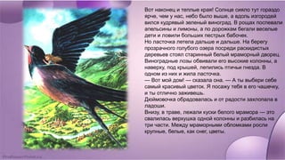 Вот наконец и теплые края! Солнце сияло тут гораздо
ярче, чем у нас, небо было выше, а вдоль изгородей
вился кудрявый зеленый виноград. В рощах поспевали
апельсины и лимоны, а по дорожкам бегали веселые
дети и ловили больших пестрых бабочек.
Но ласточка летела дальше и дальше. На берегу
прозрачного голубого озера посреди раскидистых
деревьев стоял старинный белый мраморный дворец.
Виноградные лозы обвивали его высокие колонны, а
наверху, под крышей, лепились птичьи гнезда. В
одном из них и жила ласточка.
— Вот мой дом! — сказала она. — А ты выбери себе
самый красивый цветок. Я посажу тебя в его чашечку,
и ты отлично заживешь.
Дюймовочка обрадовалась и от радости захлопала в
ладоши.
Внизу, в траве, лежали куски белого мрамора — это
свалилась верхушка одной колонны и разбилась на
три части. Между мраморными обломками росли
крупные, белые, как снег, цветы.
 