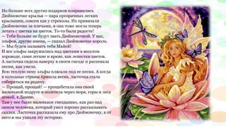 Но больше всех других подарков понравились
Дюймовочке крылья — пара прозрачных легких
крылышек, совсем как у стрекозы. Их привязали
Дюймовочке за плечами, и она тоже могла теперь
летать с цветка на цветок. То-то была радость!
— Тебя больше не будут звать Дюймовочкой. У нас,
эльфов, другие имена, — сказал Дюймовочке король.
— Мы будем называть тебя Майей!
И все эльфы закружились над цветами в веселом
хороводе, сами легкие и яркие, как лепестки цветов.
А ласточка сидела наверху в своем гнезде и распевала
песни, как умела.
Всю теплую зиму эльфы плясали под ее песни. А когда
в холодные страны пришла весна, ласточка стала
собираться на родину.
— Прощай, прощай! — прощебетала она своей
маленькой подруге и полетела через моря, горы и леса
домой, в Данию.
Там у нее было маленькое гнездышко, как раз над
окном человека, который умел хорошо рассказывать
сказки. Ласточка рассказала ему про Дюймовочку, а от
него и мы узнали эту историю.
 