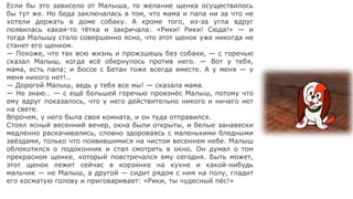 Если бы это зависело от Малыша, то желание щенка осуществилось
бы тут же. Но беда заключалась в том, что мама и папа ни за что не
хотели держать в доме собаку. А кроме того, из-за угла вдруг
появилась какая-то тётка и закричала: «Рики! Рики! Сюда!» — и
тогда Малышу стало совершенно ясно, что этот щенок уже никогда не
станет его щенком.
— Похоже, что так всю жизнь и прожзшешь без собаки, — с горечью
сказал Малыш, когда всё обернулось против него. — Вот у тебя,
мама, есть папа; и Боссе с Бетан тоже всегда вместе. А у меня — у
меня никого нет!..
— Дорогой Малыш, ведь у тебя все мы! — сказала мама.
— Не знаю… — с ещё большей горечью произнёс Малыш, потому что
ему вдруг показалось, что у него действительно никого и ничего нет
на свете.
Впрочем, у него была своя комната, и он туда отправился.
Стоял ясный весенний вечер, окна были открыты, и белые занавески
медленно раскачивались, словно здороваясь с маленькими бледными
звёздами, только что появившимися на чистом весеннем небе. Малыш
облокотился о подоконник и стал смотреть в окно. Он думал о том
прекрасном щенке, который повстречался ему сегодня. Быть может,
этот щенок лежит сейчас в корзинке на кухне и какой-нибудь
мальчик — не Малыш, а другой — сидит рядом с ним на полу, гладит
его косматую голову и приговаривает: «Рики, ты чудесный пёс!»
 