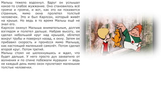 Малыш тяжело вздохнул. Вдруг он услышал
какое-то слабое жужжание. Оно становилось всё
громче и громче, и вот, как это ни покажется
странным, мимо окна пролетел толстый
человечек. Это и был Карлсон, который живёт
на крыше. Но ведь в то время Малыш ещё не
знал его.
Карлсон окинул Малыша внимательным, долгим
взглядом и полетел дальше. Набрав высоту, он
сделал небольшой круг над крышей, облетел
вокруг трубы и повернул назад, к окну. Затем он
прибавил скорость и пронёсся мимо Малыша,
как настоящий маленький самолёт. Потом сделал
второй круг. Потом третий.
Малыш стоял не шелохнувшись и ждал, что
будет дальше. У него просто дух захватило от
волнения и по спине побежали мурашки — ведь
не каждый день мимо окон пролетают маленькие
толстые человечки.
 