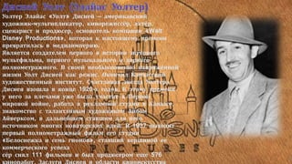 Уолтер Элайас «Уолт» Дисней — американский
художник-мультипликатор, кинорежиссёр, актёр,
сценарист и продюсер, основатель компании «Walt
Disney Productions», которая к настоящему времени
превратилась в медиаимперию.
Является создателем первого в истории звукового
мультфильма, первого музыкального и первого
полнометражного. В своей необыкновенно напряжённой
жизни Уолт Дисней как режис. Окончил Канзасский
художественный институт. Счастливая звезда Уолтера
Диснея взошла в конце 1920-х годов. К этому времени
у него за плечами уже было участие в Первой
мировой войне, работа в рекламной студии в Канзасе,
знакомство с талантливым художником Айбом
Айверксом, в дальнейшем ставшим для него
источником многих новаторских идей. В 1937 выходит
первый полнометражный фильм его студии
«Белоснежка и семь гномов», ставший вершиной ее
коммерческого успеха
сёр снял 111 фильмов и был продюсером еще 576
 