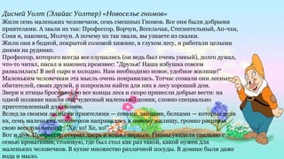 Дисней Уолт (Элайас Уолтер) «Новоселье гномов»
Жили семь маленьких человечков, семь смешных Гномов. Все они были добрыми
приятелями. А звали их так: Профессор, Ворчун, Весельчак, Стеснительный, Ап-чхи,
Соня и, наконец, Молчун. А почему их так звали, вы узнаете из сказки.
Жили они в бедной, покрытой соломой хижине, в глухом лесу, и работали целыми
днями на руднике.
Профессор, которого всегда все слушались (он ведь был очень умный), долго думал,
что-то читал, писал и наконец произнес: "Друзья! Наша избушка совсем
развалилась! В ней сыро и холодно. Нам необходимо новое, удобное жилище!"
Маленьким человечкам эта мысль очень понравилась. Тотчас созвали они лесных
обитателей, своих друзей, и попросили найти для них в лесу хороший дом.
Звери и птицы бросились во все концы леса и скоро принесли добрые вести: на
одной полянке нашли они чудесный маленький домик, словно специально
приготовленный для гномов.
Вслед за своими лесными приятелями — совами, зайцами, белками — которые вели
их, семь маленьких человечков направились к новому жилищу, громко распевая
свою веселую песенку: "Хе, хо! Хе, хо!"
Вот и дом. Профессор открыл дверь и вошел первым. Гномы увидели спальню с
семью кроватками, столовую, где был стол как раз такой, какой нужен для
маленьких человечков. В кухне множество различной посуды. В домике были даже
вода и мыло.
 