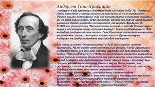 Андерсен Ганс Христиан
Андерсен Ганс Христиан (Andersen Hans Christian) (1805-75) - датский
поэт, романист и автор сказочных рассказов. В 14 он оставляет
Оденсе заради Копенгагена, так как воспитывался в условиях нищеты.
Он не смог реализовать себя как актер, однако его поэзия завоевывает
внимание такого щедрого покровителя, как Король Фредерик VI.
В 1829 его фантастика “Путешествие пешком из города Холмен через
канал в восточную точку острова Амагер” была опубликована, в 1830
выходит следующий том поэзии. Ганс Христиан посещает множество
европейских стран, о которых пишет эскизы. Путешествует
Андерсен на предоставленное ему пособие от короля.
Его первый роман, “Импровизатор” (1835), был хорошо принят
критиками. На то время сентиментальные романы Ганса Христиана
Андерсена были его коньком. Однако, работая над свое первой книгой
сказок, “Эвентир (Eventyr)” (1835), он нашел такое средство выражения
своих эмоций, которое позволяло ему увековечить свою гениальность.
За год Андерсен мог подготовить около одного тома и поэтому был
признан величайшим автором Дании и ему не было равных, как
сказочнику, по своим технически возможностям. Его сказки зачастую
были трагическими или имели страшный сюжет.
Его чувство фантастики, сила описания, а также подача
чувствительно остроты - вот что входило в мастерство его жанра.
Среди его многочисленных широко любимых историй можно
выделить: “Ель”, “Девочка со спичками”, “Гадкий Утёнок”, “Снежная
Королева”, “Маленькая Русалка”, “Красные Башмаки”.
 