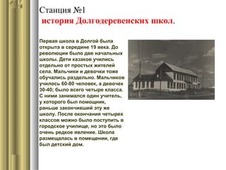 Станция №1
история Долгодеревенских школ.
Первая школа в Долгой была
открыта в середине 19 века. До
революции было две начальных
школы. Дети казаков учились
отдельно от простых жителей
села. Мальчики и девочки тоже
обучались раздельно. Мальчиков
училось 60-80 человек, а девочек
30-40; было всего четыре класса.
С ними занимался один учитель,
у которого был помощник,
раньше закончивший эту же
школу. После окончания четырех
классов можно было поступить в
городское училище, но это было
очень редкое явление. Школа
размещалась в помещении, где
был детский дом.
 