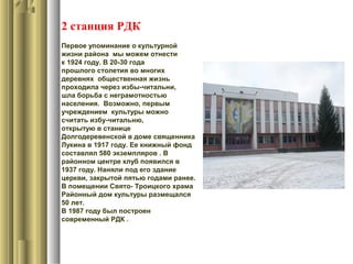 2 станция РДК
Первое упоминание о культурной
жизни района мы можем отнести
к 1924 году. В 20-30 года
прошлого столетия во многих
деревнях общественная жизнь
проходила через избы-читальни,
шла борьба с неграмотностью
населения. Возможно, первым
учреждением культуры можно
считать избу-читальню,
открытую в станице
Долгодеревенской в доме священника
Лукина в 1917 году. Ее книжный фонд
составлял 580 экземпляров . В
районном центре клуб появился в
1937 году. Наняли под его здание
церкви, закрытой пятью годами ранее.
В помещении Свято- Троицкого храма
Районный дом культуры размещался
50 лет.
В 1987 году был построен
современный РДК .
 