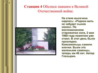 Станция 4 Обелиск павшим в Великой
Отечественной войне.
На стене высечена
надпись: «Родина мать
не забудет сынов
своих». По
воспоминаниям
старожилов села, 2 мая
1968 года памятник уже
стоял. В этот день было
прохладно.
Комсомольцы сажали
елочки. Были это
маленькие саженцы,
теперь им 46 лет. Автор
Глазырин.
 