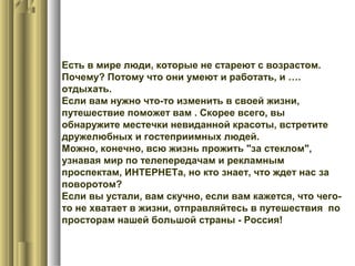 Есть в мире люди, которые не стареют с возрастом.
Почему? Потому что они умеют и работать, и ….
отдыхать.
Если вам нужно что-то изменить в своей жизни,
путешествие поможет вам . Скорее всего, вы
обнаружите местечки невиданной красоты, встретите
дружелюбных и гостеприимных людей.
Можно, конечно, всю жизнь прожить "за стеклом",
узнавая мир по телепередачам и рекламным
проспектам, ИНТЕРНЕТа, но кто знает, что ждет нас за
поворотом?
Если вы устали, вам скучно, если вам кажется, что чего-
то не хватает в жизни, отправляйтесь в путешествия по
просторам нашей большой страны - Россия!
 