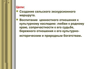 Цели:
Создание сельского экскурсионного
маршрута.
Воспитание ценностного отношения к
культурному наследию: любви к родному
краю, сопричастности к его судьбе,
бережного отношения к его культурно-
историческим и природным богатствам.
 
