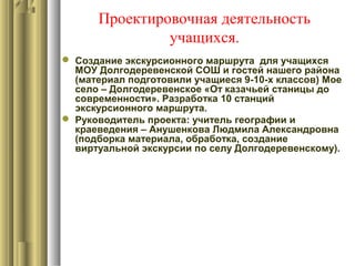Проектировочная деятельность
учащихся.
 Создание экскурсионного маршрута для учащихся
МОУ Долгодеревенской СОШ и гостей нашего района
(материал подготовили учащиеся 9-10-х классов) Мое
село – Долгодеревенское «От казачьей станицы до
современности». Разработка 10 станций
экскурсионного маршрута.
 Руководитель проекта: учитель географии и
краеведения – Анушенкова Людмила Александровна
(подборка материала, обработка, создание
виртуальной экскурсии по селу Долгодеревенскому).
 