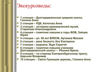 Экскурсоводы:
 1 станция – Долгодеревенская средняя школа,
Галкина Анна
 2 станция – РДК, Котегова Анна
 3 станция - историко-краеведческий музей,
Старикова Александровна.
 4 станция – памятник павшим в годы ВОВ, Зайцев
Юрий
 5 станция – ул. 50 лет ВЛКСМ, Артемов Михаил
 6 станция – река Зюзелга, Кох Екатерина
 7 станция – родники, Яцук Серегей
 8 станция – памятник павшим ученикам
Долгодеревенской школы – Ряшина Ирина
 9 станция – по старому Екатеринбургскому тракту,
Царьков Владимир
 10 станция - Свято-Троицкая церковь, Галкина Анна
 