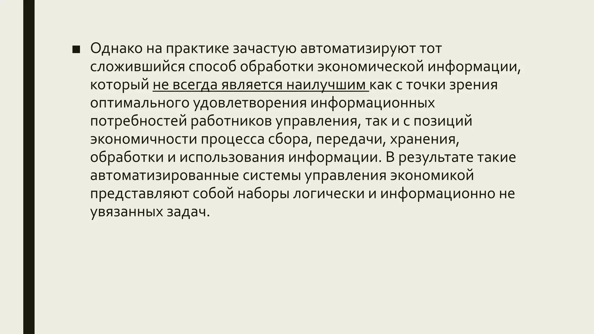 ■ Однако на практике зачастую автоматизируют тот
сложившийся способ обработки экономической информации,
который не всегда является наилучшим как с точки зрения
оптимального удовлетворения информационных
потребностей работников управления, так и с позиций
экономичности процесса сбора, передачи, хранения,
обработки и использования информации. В результате такие
автоматизированные системы управления экономикой
представляют собой наборы логически и информационно не
увязанных задач.
 