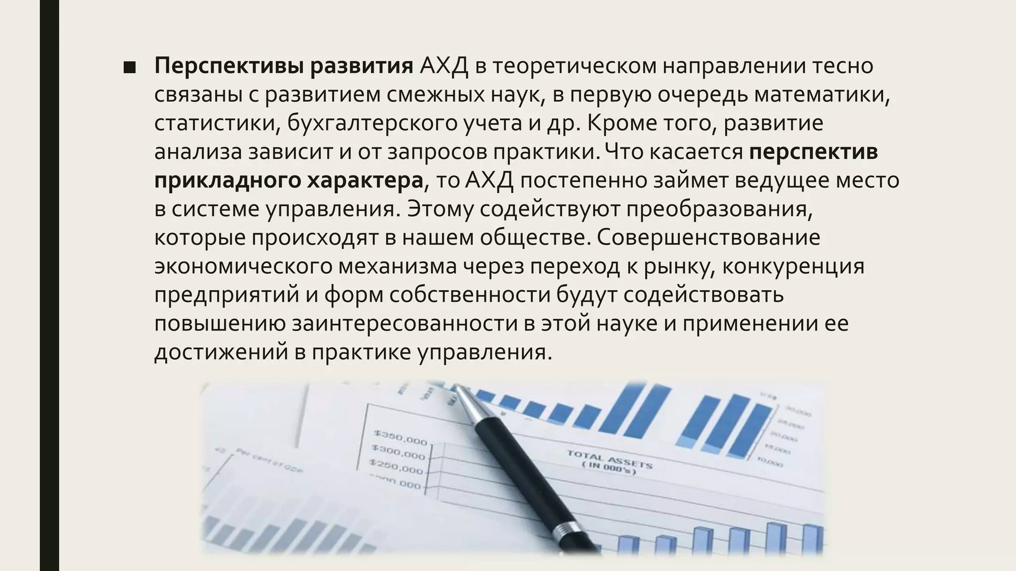 ■ Перспективы развития АХД в теоретическом направлении тесно
связаны с развитием смежных наук, в первую очередь математики,
статистики, бухгалтерского учета и др. Кроме того, развитие
анализа зависит и от запросов практики.Что касается перспектив
прикладного характера, то АХД постепенно займет ведущее место
в системе управления. Этому содействуют преобразования,
которые происходят в нашем обществе. Совершенствование
экономического механизма через переход к рынку, конкуренция
предприятий и форм собственности будут содействовать
повышению заинтересованности в этой науке и применении ее
достижений в практике управления.
 