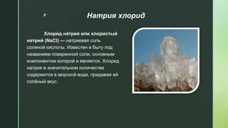 z Натрия хлорид
Хлори́ д на́трия или хлористый
натрий (NaCl) — натриевая соль
соляной кислоты. Известен в быту под
названием поваренной соли, основным
компонентом которой и является. Хлорид
натрия в значительном количестве
содержится в морской воде, придавая ей
солёный вкус.
 