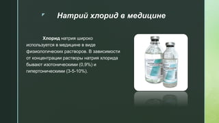 z Натрий хлорид в медицине
Хлорид натрия широко
используется в медицине в виде
физиологических растворов. В зависимости
от концентрации растворы натрия хлорида
бывают изотоническими (0,9%) и
гипертоническими (3-5-10%).
 