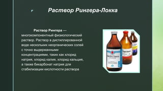 z Раствор Рингера-Локка
Раствор Рингера —
многокомпонентный физиологический
раствор. Раствор в дистиллированной
воде нескольких неорганических солей
с точно выдержанными
концентрациями, таких как хлорид
натрия, хлорид калия, хлорид кальция,
а также бикарбонат натрия для
стабилизации кислотности раствора
 