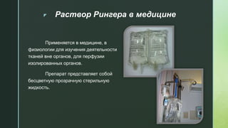 z Раствор Рингера в медицине
Применяется в медицине, в
физиологии для изучения деятельности
тканей вне органов, для перфузии
изолированных органов.
Препарат представляет собой
бесцветную прозрачную стерильную
жидкость.
 