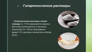 z Гипертонические растворы
Гипертонические растворы натрия
хлорида (2—10 %) применяются наружно.
Для клизм используется 5 % раствор в
количестве 75—100 мл. Внутривенно
вводят 10 % раствор в количестве не более
20 мл.
 