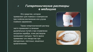 z Гипертонические растворы
в медицине
Это средство, которое
применяют для повязок и компрессов
при гнойном воспалении или угрозе
гнойного заражения.
Также гипертонический раствор
часто применяют в лечении
дыхательных путей и при отравлении
нитратом серебра, этим раствором
промывают желудок. Часто врачи
применяют это лекарство при
желудочных, легочных, кишечных
кровотечениях.
 