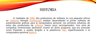 HISTORIA
A mediados de 1980, dos productores de software en una pequeña oficina
en California llamada Forethought estaban desarrollando el primer software de
presentaciones gráficas para la computadora personal. Los primeros esfuerzos de
estos dos productores de software fueron poco recompensados. Una serie de
compañias inversionistas declinaron invertir en dicho programa, que era conocido
como Presenter y estaba dirigido a la plataforma Mac, específicamente a la
computadora personal Apple II.
 
