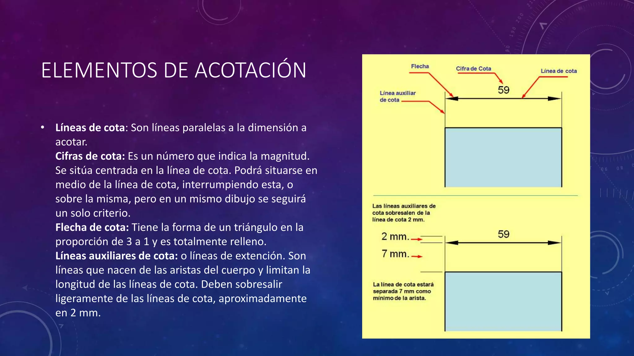 ELEMENTOS DE ACOTACIÓN
• Líneas de cota: Son líneas paralelas a la dimensión a
acotar.
Cifras de cota: Es un número que indica la magnitud.
Se sitúa centrada en la línea de cota. Podrá situarse en
medio de la línea de cota, interrumpiendo esta, o
sobre la misma, pero en un mismo dibujo se seguirá
un solo criterio.
Flecha de cota: Tiene la forma de un triángulo en la
proporción de 3 a 1 y es totalmente relleno.
Líneas auxiliares de cota: o líneas de extención. Son
líneas que nacen de las aristas del cuerpo y limitan la
longitud de las líneas de cota. Deben sobresalir
ligeramente de las líneas de cota, aproximadamente
en 2 mm.
 