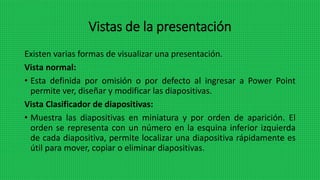 Vistas de la presentación
Existen varias formas de visualizar una presentación.
Vista normal:
• Esta definida por omisión o por defecto al ingresar a Power Point
permite ver, diseñar y modificar las diapositivas.
Vista Clasificador de diapositivas:
• Muestra las diapositivas en miniatura y por orden de aparición. El
orden se representa con un número en la esquina inferior izquierda
de cada diapositiva, permite localizar una diapositiva rápidamente es
útil para mover, copiar o eliminar diapositivas.
 