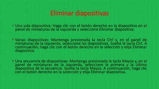 Eliminar diapositivas
• Una sola diapositiva: Haga clic con el botón derecho en la diapositiva en el
panel de miniaturas de la izquierda y seleccione Eliminar diapositiva.
• Varias diapositivas: Mantenga presionada la tecla Ctrl y, en el panel de
miniaturas de la izquierda, seleccione las diapositivas. Suelte la tecla Ctrl. A
continuación, haga clic con el botón derecho en la selección y elija Eliminar
diapositiva.
• Una secuencia de diapositivas: Mantenga presionada la tecla Mayús y, en el
panel de miniaturas de la izquierda, seleccione la primera y la última
diapositiva de la secuencia. Suelte la tecla Mayús. A continuación, haga clic
con el botón derecho en la selección y elija Eliminar diapositiva.
 