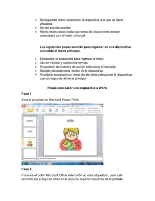  Del siguiente menú seleccione la diapositiva a la que va hacer
vinculada
 De clic aceptar aceptar
 Repito estos pasos hasta que todas las diapositivas existan
conectadas con el menú principal.
Los siguientes pasos servirán para regresar de una diapositiva
vinculada al menú principal.
 Seleccione la diapositiva para regresar al menú
 Clic en insertar y seleccione formas
 El apartado de botones de acción seleccione el indicado
 Dibújelo discretamente dentro de la diapositiva
 Al soltarlo aparecerá un menú donde debe seleccionar la diapositiva
que corresponde al menú principal
Pasos para sacar una diapositiva a Word.
Paso 1
Abre tu proyecto en Microsoft Power Point.
Paso 2
Presiona el botón Microsoft Office este botón no está etiquetado, pero está
indicado por el logo de office en la esquina superior izquierda de la pantalla.
 