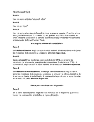 Abre Microsoft Word
Paso 7
Haz clic sobre el botón “Microsoft office”
Paso 8
Haz clic en “abrir”
Paso 9
Haz clic sobre el archivo de PowerPoint que acabas de exportar. El archivo ahora
está guardado como un documento “do ex”, puedes importarlo directamente en
Word. Debería aparecer en la pantalla cuando lo abres permitiendo trabajar sobre
el documento de PowerPoint en Word.
Pasos para eliminar una diapositiva
Paso 1
Una sola diapositiva: Haga clic con el botón derecho en la diapositiva en el panel
de miniaturas de la izquierda u seleccione eliminar diapositiva.
Paso 2
Varias diapositivas: Mantenga presionada la tecla CTRL, en el panel de
miniaturas de la izquierda, seleccione las diapositivas. Suelte la tecla CTRL. A
continuación, haga clic con el botón derecho en la selección eliminar diapositiva.
Paso 3
Una secuencia de diapositivas: Mantenga presionada la tecla Mayús y en el
panel de miniaturas de la izquierda, seleccione la primera y la última diapositiva de
la secuencia. Suelte la tecla Mayús. A continuación haga clic con el botón derecho
en la selección y elija eliminar diapositiva.
Pasos para reordenar una diapositiva
Paso 1
En el panel de la izquierda, haga clic en la miniatura de la diapositiva que desea
mover y a continuación, arrástrela a la nueva ubicación.
 