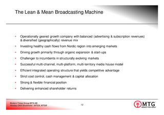 The Lean & Mean Broadcasting Machine



    •    Operationally geared growth company with balanced (advertising & subscription revenues)
         & diversified (geographically) revenue mix
    •    Investing healthy cash flows from Nordic region into emerging markets
    •    Driving growth primarily through organic expansion & start-ups
    •    Challenger to incumbents in structurally evolving markets
    •    Successful multi-channel, multi-platform, multi-territory media house model
    •    Efficient integrated operating structure that yields competitive advantage
    •    Strict cost control, cash management & capital allocation
    •    Strong & flexible financial position
    •    Delivering enhanced shareholder returns



Modern Times Group MTG AB
Nasdaq OMX Stockholm : MTGA, MTGB                     12
 