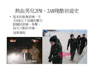 熱血男兒2PM、2AM殘酷初道史
• 基本的歌舞訓練、冬
  天0度以下海邊的體力
  跟團結訓練、拳擊、
  每天六點的早練、
  海軍課程
 