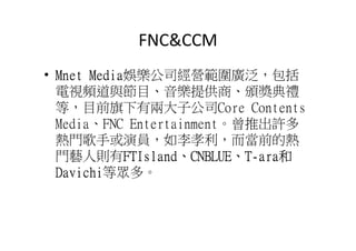 FNC&CCM
• Mnet Media娛樂公司經營範圍廣泛，包括
       Media
  電視頻道與節目、音樂提供商、頒獎典禮
  等，目前旗下有兩大子公司Core Contents
  Media、FNC Entertainment。曾推出許多
  熱門歌手或演員，如李孝利，而當前的熱
  門藝人則有FTIsland、CNBLUE、T-ara和
            FTIsland、
            FTIsland CNBLUE、 ara和
  Davichi等眾多。
  Davichi
 