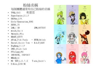 粉絲名稱
    每個團體通常有自己粉絲的名稱
•   TVXQ_仙后
    TVXQ    和意思
•   SuperJunior_E.L.F
    SuperJunior
•   SHINee_S.W.
    SHINee
•   Girls'Generation_SONE
    Girls'Generation
•   SS501_TS
    SS501
•   2AM_I AM
    2AM                   2PM_HOTTEST
                          2PM
•   missA_Say A
    missA
•   4minute_4Nia
    4minute
•   BEAST_B2UTY
    BEAST
•   APink_Pink Panda ‧ BTOB
    APink                 BTOB_Melody
•   Secret_Secret Time ‧ B.A.P
    Secret                B.A.P_BABY
•   BigBang_V.I.P
    BigBang
•   2NE1_Black Jack
    2NE1
•   FTIsland_PRI
    FTIsland
•   INFINITE_
    INFINITE INSPIRIT
•   MBLAQ_A+
    MBLAQ
•   NU‘EST_L.O.∧.E
    NU‘EST                ara_Queen's
                        T-ara
•     Kiss_KISS ME
    U-Kiss
 