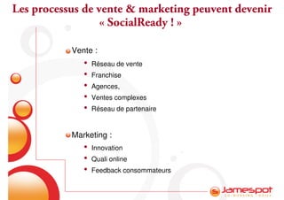 Les processus de vente & marketing peuvent devenir
                  « SocialReady ! »

           Vente :
              •   Réseau de vente
              •   Franchise
              •   Agences,
              •   Ventes complexes
              •   Réseau de partenaire


           Marketing :
              •   Innovation
              •   Quali online
              •   Feedback consommateurs
 