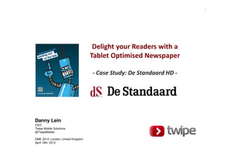 1




                                    Delight your Readers with a
                                   Tablet Optimised Newspaper

                                   - Case Study: De Standaard HD -




Danny Lein
CEO
Twipe Mobile Solutions
@TwipeMobile

DME 2012. London, United Kingdom
April 18th, 2012
 