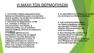 Η ΜΑΧΗ ΤΩΝ ΘΕΡΜΟΠΥΛΩΝ
1. Στο μεταξύ ο Ξέρξης προχωρούσε μέσω
Θράκης και Μακεδονίας χωρίς να συναντήσει
κανένα εμπόδιο. Την κίνηση του συνόδευε και ο
στόλος, πλέοντας στο Αιγαίο.
2. Στα στενά των Θερμοπυλών, το 480
π.Χ., επέλεξαν οι Έλληνες να
αντιμετωπίσουν τους Πέρσες. Ο
ελληνικός στόλος, για να εμποδίσει
περσική απόβαση, έπλευσε στο Αρτεμίσιο
της Εύβοιας.
3. Ο Ξέρξης, φθάνοντας στις
Θερμοπύλες, ζήτησε από τον αρχηγό
των Ελλήνων Λεωνίδα, βασιλιά της
Σπάρτης, να παραδώσει τα όπλα. Η
αυθόρμητη απάντηση του «μολών
λαβέ» (έλα να τα πάρεις) επρόκειτο να
μείνει στην ιστορία ως διαχρονικό
δείγμα απαράμιλλης γενναιότητας
4. Οι προσπάθειες των Περσών να καταβάλ
την αντίσταση των Ελλήνων απέτυχαν
5. Από τη δύσκολη θέση έβγαλε
του Πέρσες ο Εφιάλτης, κάτοικος
της περιοχής, ο οποίος τους
οδήγησε από ένα μονοπάτι στα
νώτα των Ελλήνων
6. Πριν ολοκληρωθεί η κύκλωση, ο
Λεωνίδας έδωσε εντολή στους
συμπολεμιστές του να
αποχωρήσουν. Έμειναν με τη θέλησή
τους 700 Θεσπιείς που έπεσαν μαζί
με τους 300 Σπαρτιάτες.
 