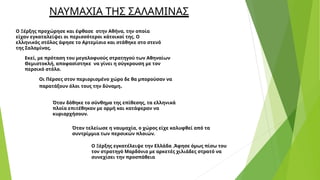 Ο Ξέρξης προχώρησε και έφθασε στην Αθήνα, την οποία
είχαν εγκαταλείψει οι περισσότεροι κάτοικοί της. Ο
ελληνικός στόλος άφησε το Αρτεμίσιο και στάθηκε στο στενό
της Σαλαμίνας.
Εκεί, με πρόταση του μεγαλοφυούς στρατηγού των Αθηναίων
Θεμιστοκλή, αποφασίστηκε να γίνει η σύγκρουση με τον
περσικό στόλο.
Οι Πέρσες στον περιορισμένο χώρο δε θα μπορούσαν να
παρατάξουν όλοι τους την δύναμη.
Όταν δόθηκε το σύνθημα της επίθεσης, τα ελληνικά
πλοία επιτέθηκαν με ορμή και κατάφεραν να
κυριαρχήσουν.
Όταν τελείωσε η ναυμαχία, ο χώρος είχε καλυφθεί από τα
συντρίμμια των περσικών πλοιών.
Ο Ξέρξης εγκατέλειψε την Ελλάδα .Άφησε όμως πίσω του
τον στρατηγό Μαρδόνιο με αρκετές χιλιάδες στρατό να
συνεχίσει την προσπάθεια
ΝΑΥΜΑΧΙΑ ΤΗΣ ΣΑΛΑΜΙΝΑΣ
 