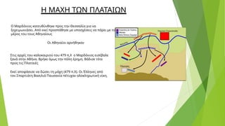 Η ΜΑΧΗ ΤΩΝ ΠΛΑΤΑΙΩΝ
Ο Μαρδόνιος κατευθύνθηκε προς την Θεσσαλία για να
ξεχειμωνιάσει. Από εκεί προσπάθησε με υποσχέσεις να πάρει με το
μέρος του τους Αθηναίους
Οι Αθηναίοι αρνήθηκαν
Στις αρχές του καλοκαιριού του 479 π,Χ ο Μαρδόνιος εισέβαλε
ξανά στην Αθήνα. Βρήκε όμως την πόλη έρημη. Βάδισε τότε
προς τις Πλαταιές
Εκεί αποφάσισε να δώσει τη μάχη (479 π.Χ). Οι Έλληνες από
τον Σπαρτιάτη Βασιλιά Παυσανία πέτυχαν ολοκληρωτική νίκη.
 